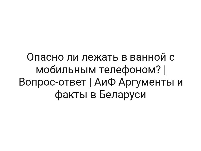 Опасно ли лежать в ванной с мобильным телефоном? | Вопрос-ответ | АиФ Аргументы и факты в Беларуси