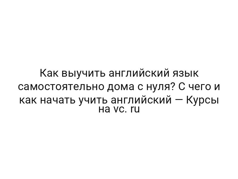 Как выучить английский язык самостоятельно дома с нуля? С чего и как начать учить английский — Курсы на vc. ru