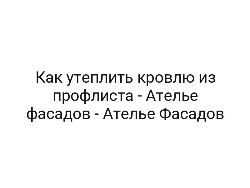 Как утеплить кровлю из профлиста — Ателье фасадов — Ателье Фасадов