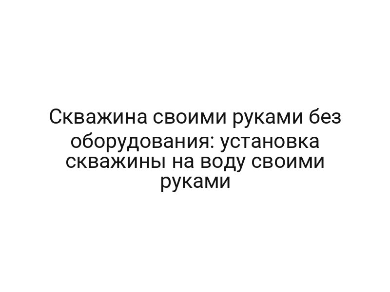 Скважина своими руками без оборудования: установка скважины на воду своими руками