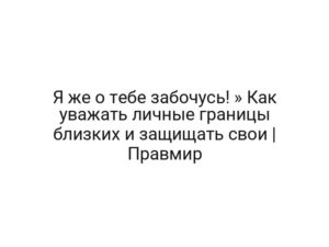 Я же о тебе забочусь! » Как уважать личные границы близких и защищать свои | Правмир