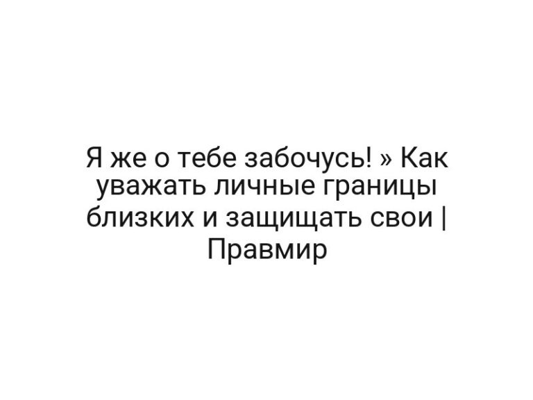 Я же о тебе забочусь! » Как уважать личные границы близких и защищать свои | Правмир
