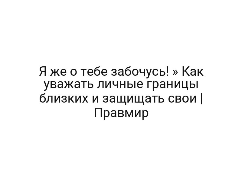 Я же о тебе забочусь! » Как уважать личные границы близких и защищать свои | Правмир