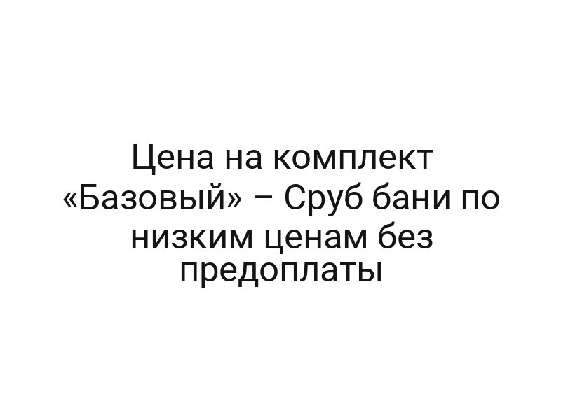 Цена на комплект «Базовый» – Сруб бани по низким ценам без предоплаты