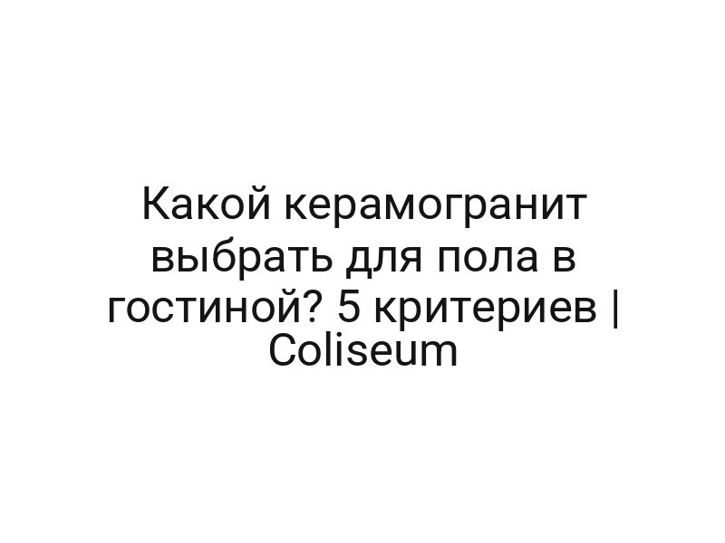 Какой керамогранит выбрать для пола в гостиной? 5 критериев | Coliseum