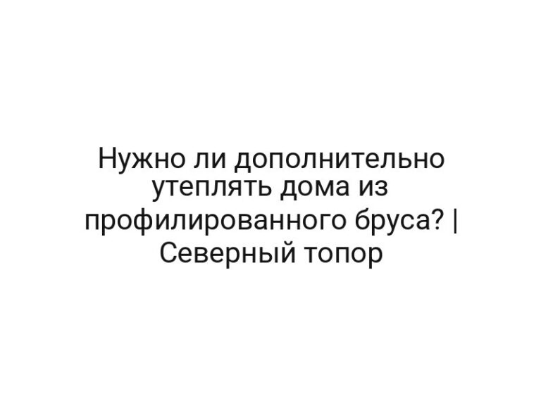 Нужно ли дополнительно утеплять дома из профилированного бруса? | Северный топор