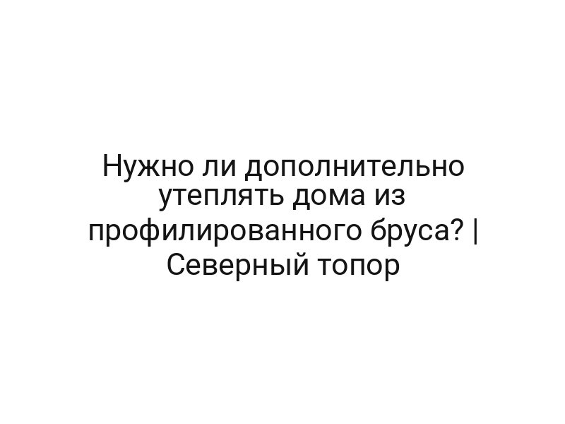 Нужно ли дополнительно утеплять дома из профилированного бруса? | Северный топор