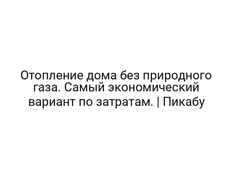 Отопление дома без природного газа. Самый экономический вариант по затратам. | Пикабу