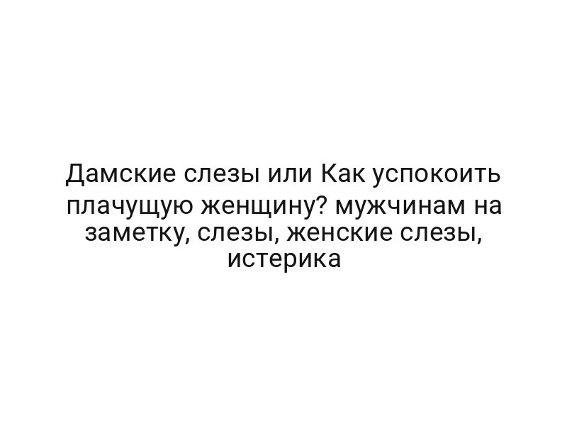 Дамские слезы или Как успокоить плачущую женщину? мужчинам на заметку, слезы, женские слезы, истерика